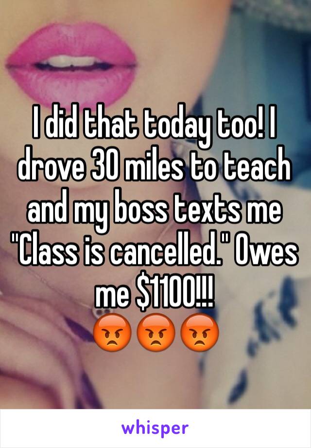 I did that today too! I drove 30 miles to teach and my boss texts me "Class is cancelled." Owes me $1100!!!
😡😡😡
