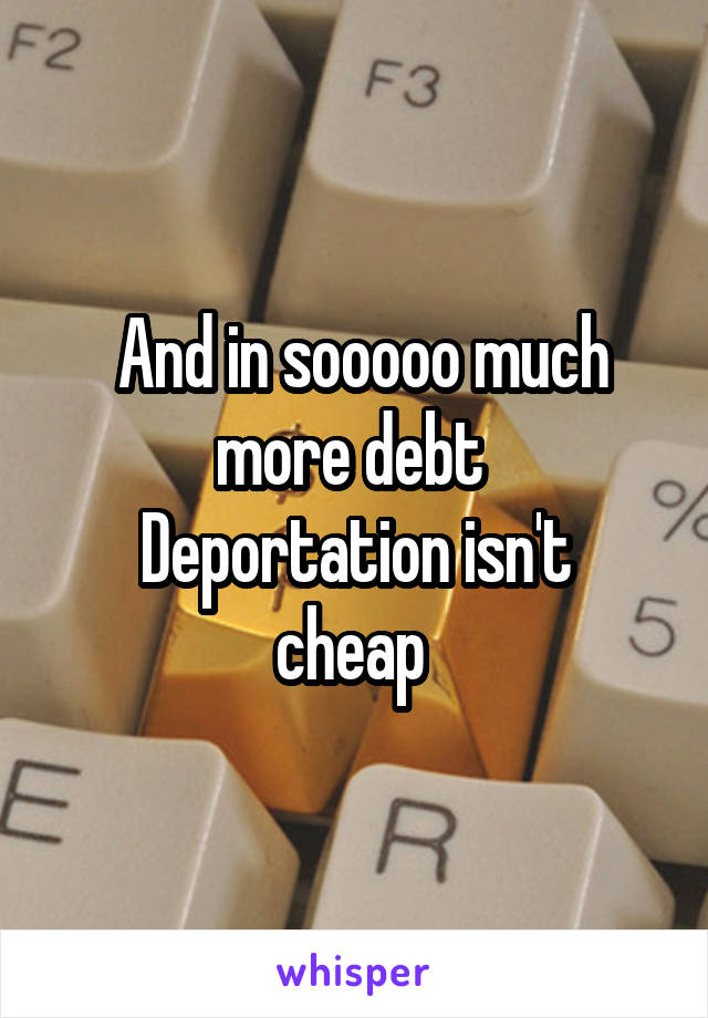  And in sooooo much more debt 
Deportation isn't cheap 