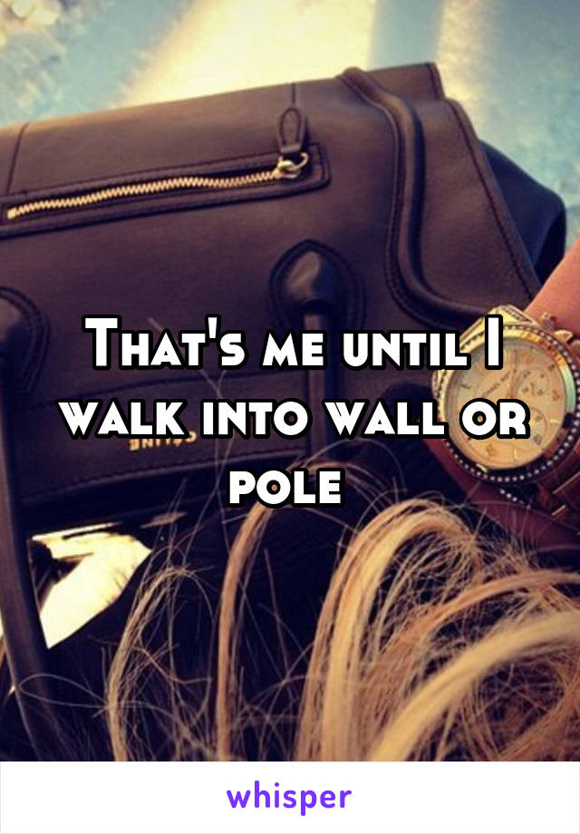 That's me until I walk into wall or pole 