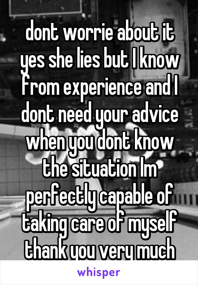 dont worrie about it yes she lies but I know from experience and I dont need your advice when you dont know the situation Im perfectly capable of taking care of myself thank you very much