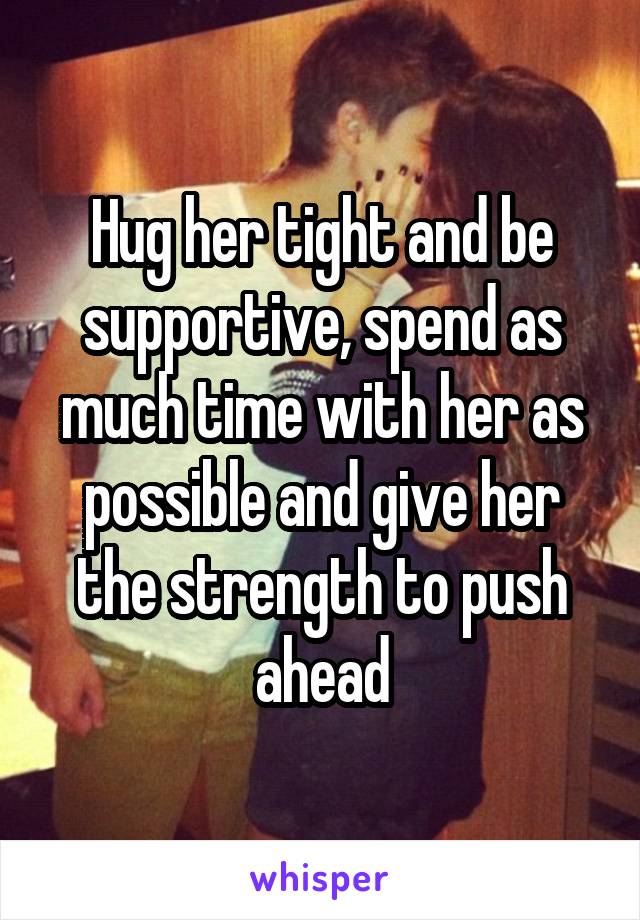Hug her tight and be supportive, spend as much time with her as possible and give her the strength to push ahead