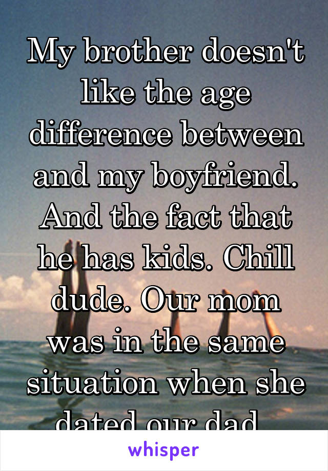 My brother doesn't like the age difference between and my boyfriend. And the fact that he has kids. Chill dude. Our mom was in the same situation when she dated our dad. 