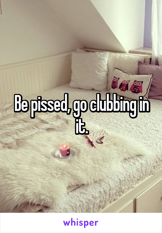 Be pissed, go clubbing in it.