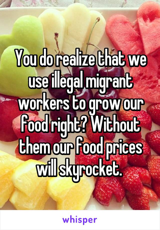 You do realize that we use illegal migrant workers to grow our food right? Without them our food prices will skyrocket. 