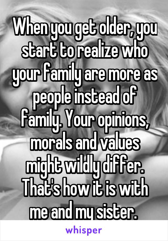 When you get older, you start to realize who your family are more as people instead of family. Your opinions, morals and values might wildly differ. That's how it is with me and my sister. 