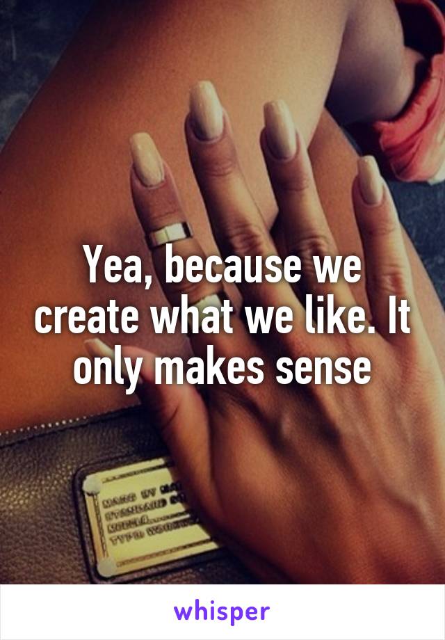 Yea, because we create what we like. It only makes sense