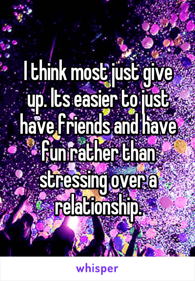 I think most just give up. Its easier to just have friends and have fun rather than stressing over a relationship.