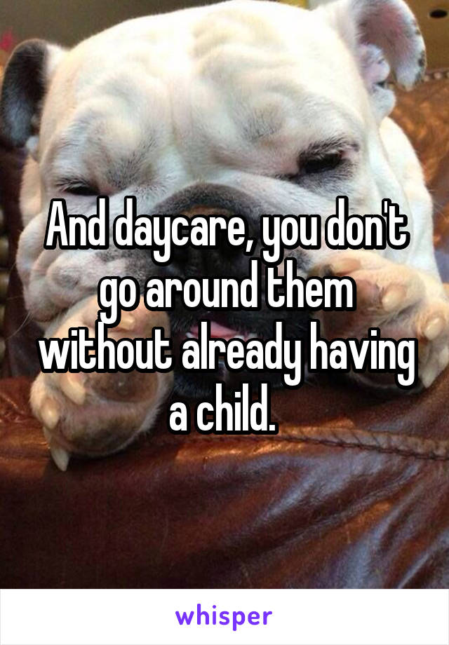 And daycare, you don't go around them without already having a child. 