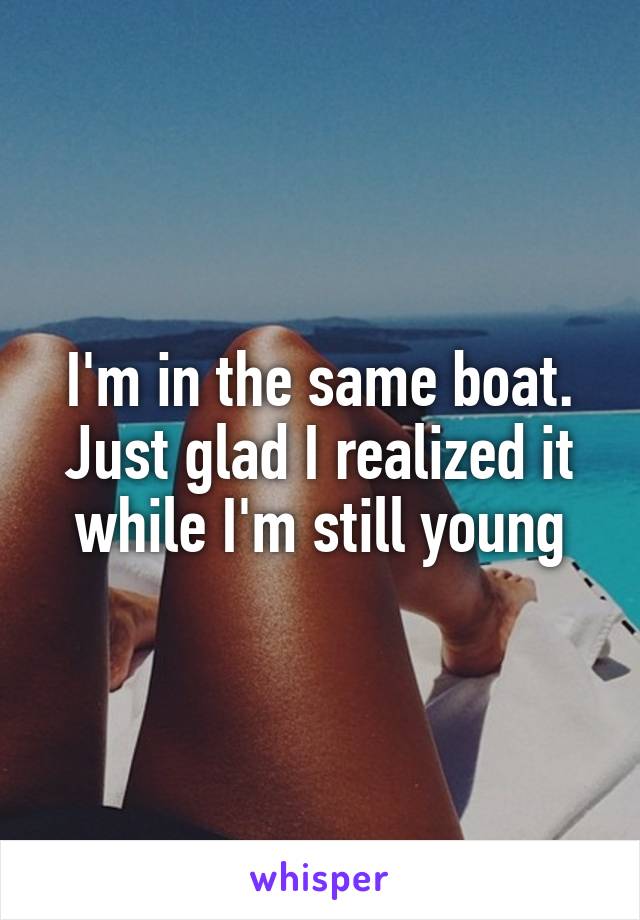 I'm in the same boat. Just glad I realized it while I'm still young