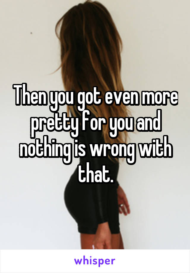 Then you got even more pretty for you and nothing is wrong with that.