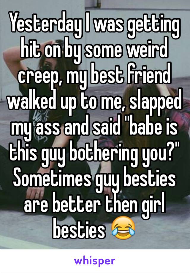 Yesterday I was getting hit on by some weird creep, my best friend walked up to me, slapped my ass and said "babe is this guy bothering you?" Sometimes guy besties are better then girl besties 😂