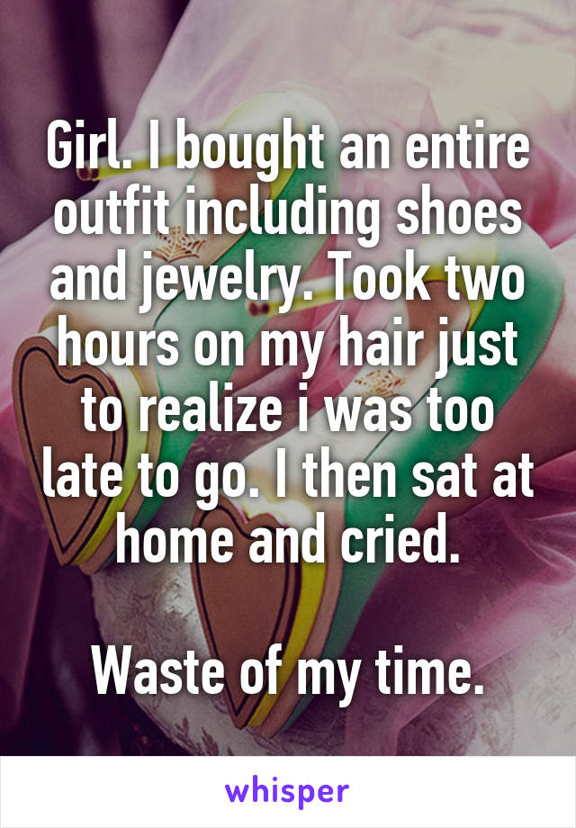 Girl. I bought an entire outfit including shoes and jewelry. Took two hours on my hair just to realize i was too late to go. I then sat at home and cried.

Waste of my time.