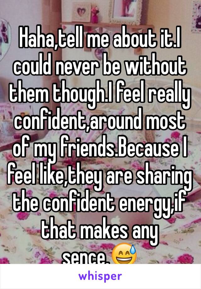 Haha,tell me about it.I could never be without them though.I feel really confident,around most of my friends.Because I feel like,they are sharing the confident energy,if that makes any sence.😅