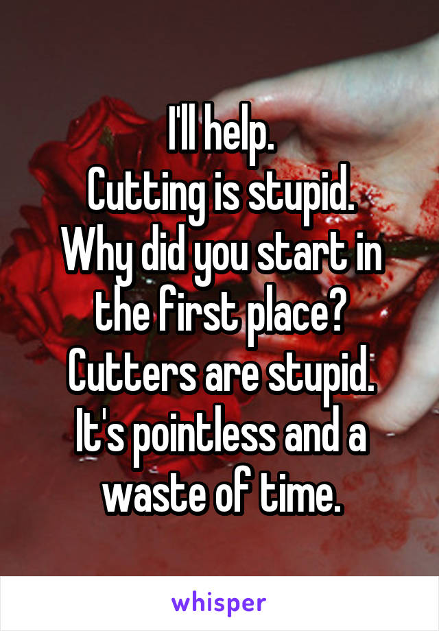 I'll help.
Cutting is stupid.
Why did you start in the first place?
Cutters are stupid.
It's pointless and a waste of time.