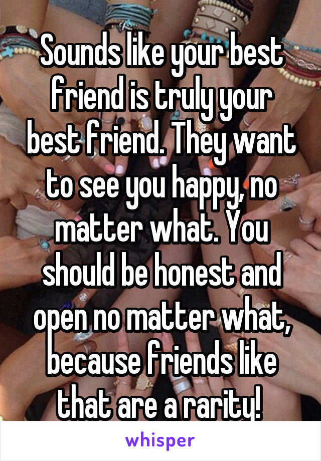 Sounds like your best friend is truly your best friend. They want to see you happy, no matter what. You should be honest and open no matter what, because friends like that are a rarity! 