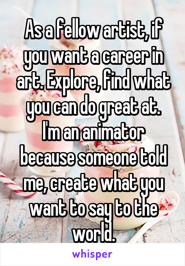 As a fellow artist, if you want a career in art. Explore, find what you can do great at.
I'm an animator because someone told me, create what you want to say to the world.
