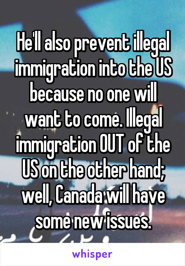 He'll also prevent illegal immigration into the US because no one will want to come. Illegal immigration OUT of the US on the other hand; well, Canada will have some new issues.