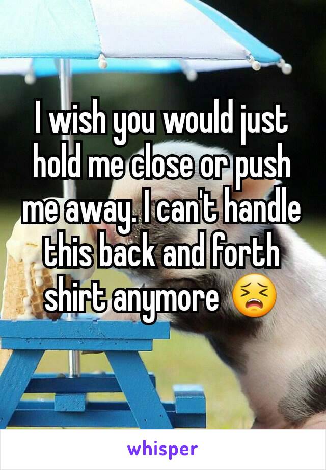 I wish you would just hold me close or push me away. I can't handle this back and forth shirt anymore ðŸ˜£
