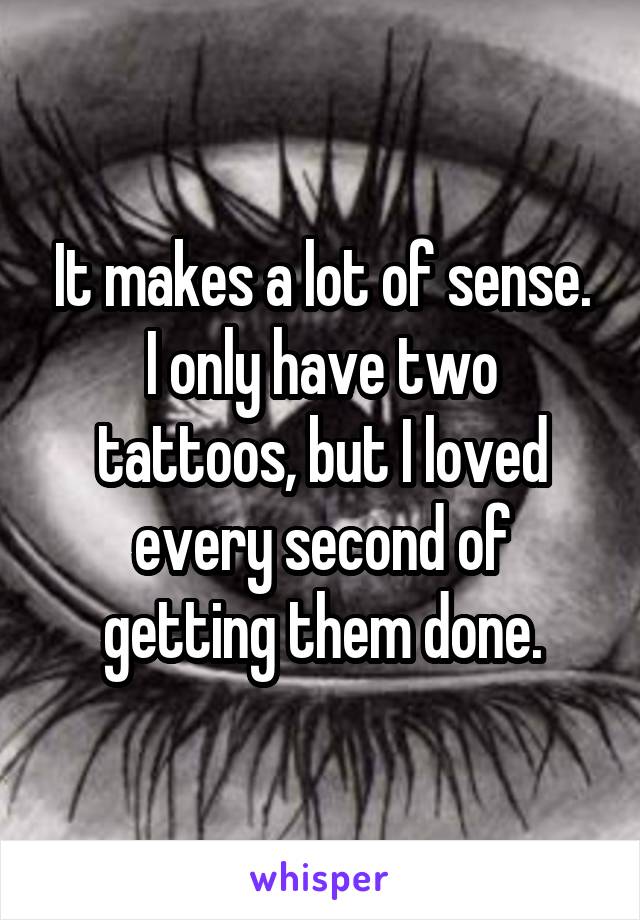 It makes a lot of sense. I only have two tattoos, but I loved every second of getting them done.