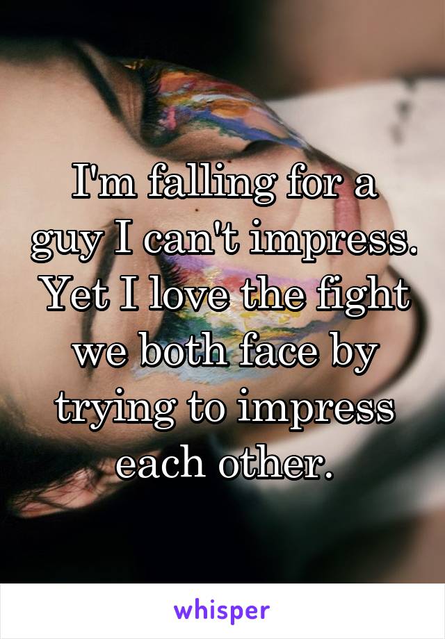 I'm falling for a guy I can't impress.
Yet I love the fight we both face by trying to impress each other.