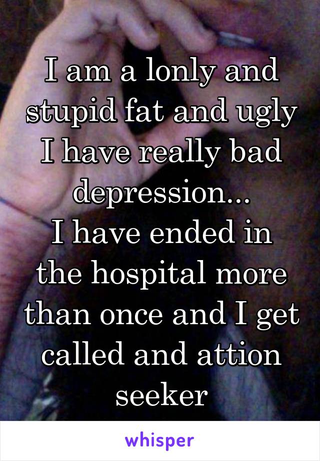 I am a lonly and stupid fat and ugly I have really bad depression...
I have ended in the hospital more than once and I get called and attion seeker