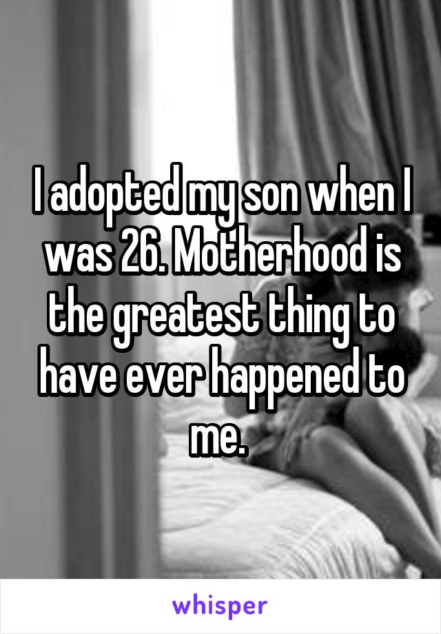 I adopted my son when I was 26. Motherhood is the greatest thing to have ever happened to me. 