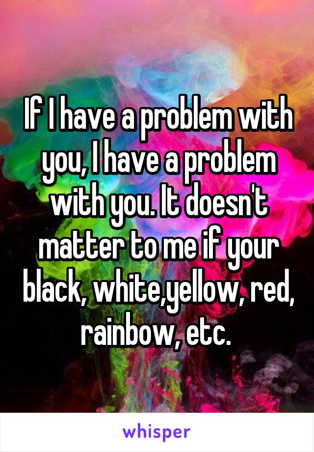 If I have a problem with you, I have a problem with you. It doesn't matter to me if your black, white,yellow, red, rainbow, etc. 