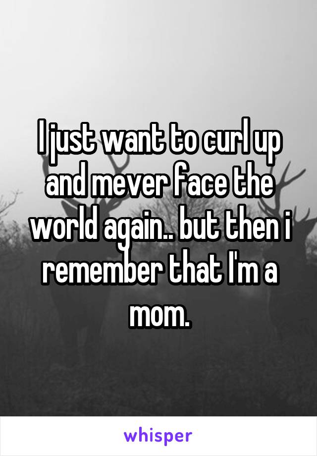I just want to curl up and mever face the world again.. but then i remember that I'm a mom.