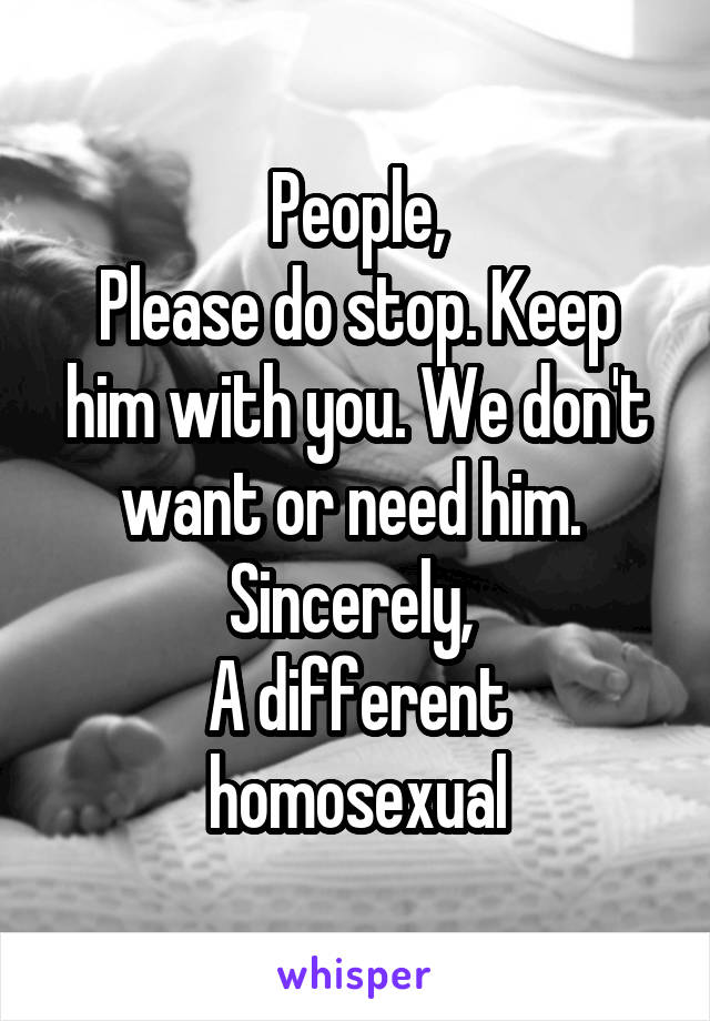 People,
Please do stop. Keep him with you. We don't want or need him. 
Sincerely, 
A different homosexual
