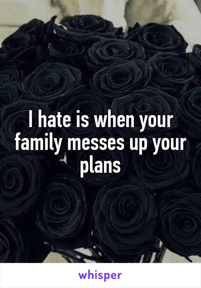 I hate is when your family messes up your plans