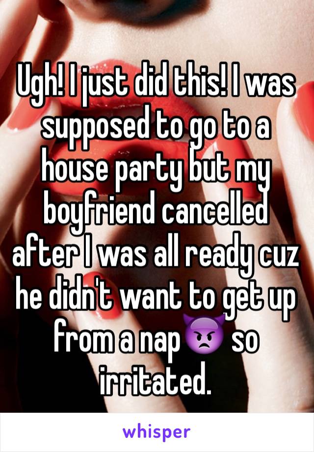 Ugh! I just did this! I was supposed to go to a house party but my boyfriend cancelled after I was all ready cuz he didn't want to get up from a nap👿 so irritated. 