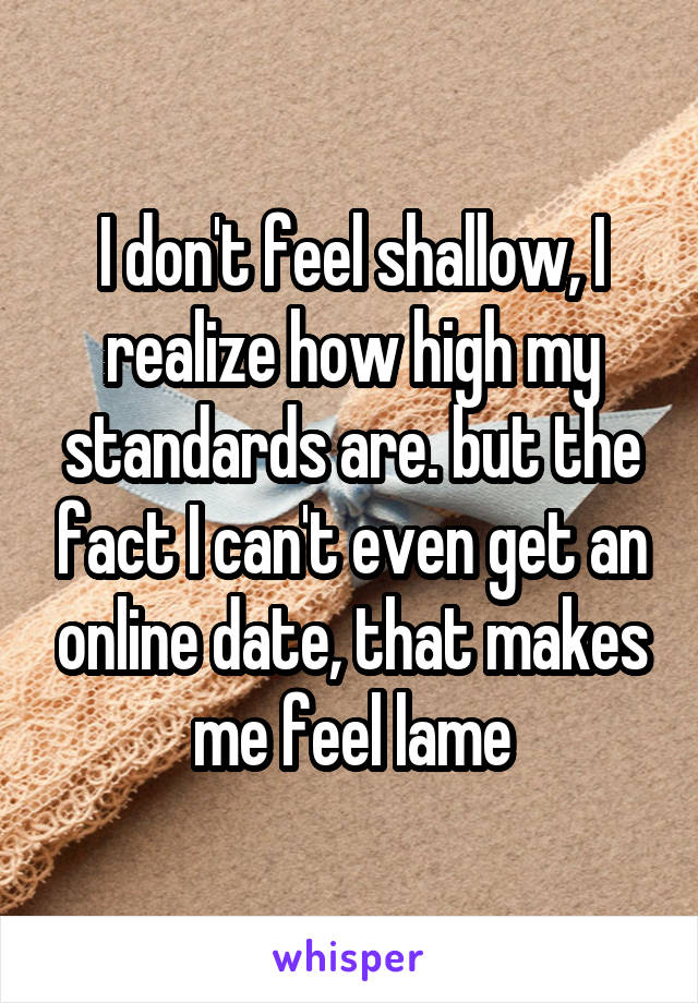 I don't feel shallow, I realize how high my standards are. but the fact I can't even get an online date, that makes me feel lame