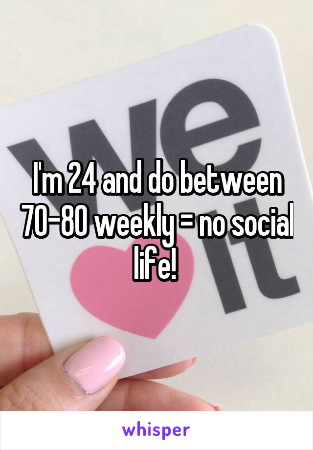 I'm 24 and do between 70-80 weekly = no social life! 