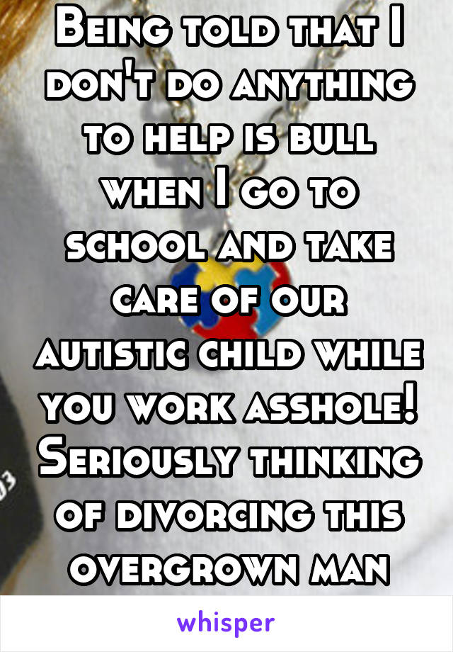 Being told that I don't do anything to help is bull when I go to school and take care of our autistic child while you work asshole! Seriously thinking of divorcing this overgrown man child. 
