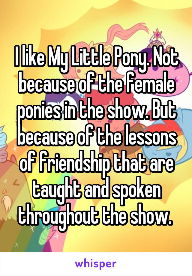 I like My Little Pony. Not because of the female ponies in the show. But because of the lessons of friendship that are taught and spoken throughout the show. 