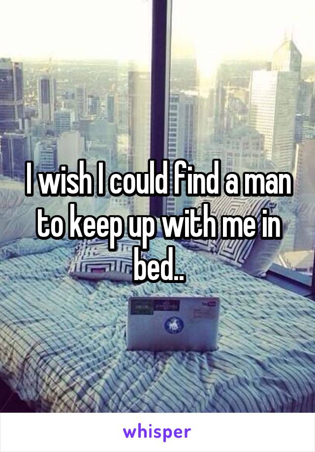 I wish I could find a man to keep up with me in bed..