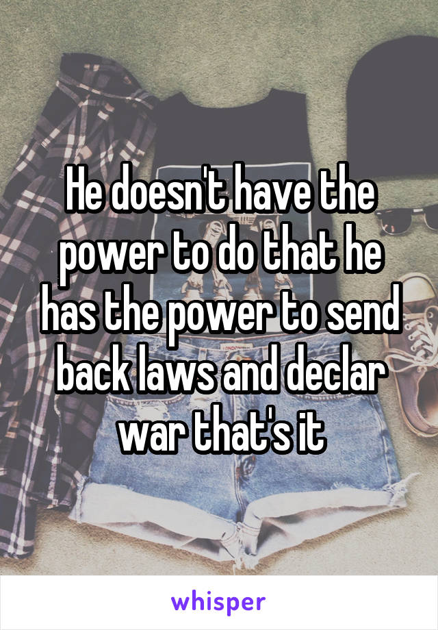 He doesn't have the power to do that he has the power to send back laws and declar war that's it