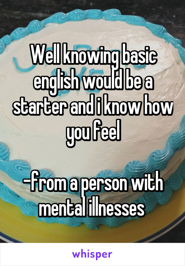 Well knowing basic english would be a starter and i know how you feel

-from a person with mental illnesses 