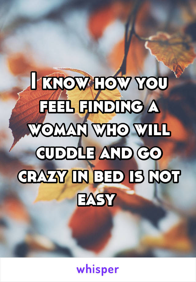 I know how you feel finding a woman who will cuddle and go crazy in bed is not easy 