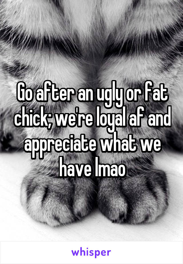 Go after an ugly or fat chick; we're loyal af and appreciate what we have lmao