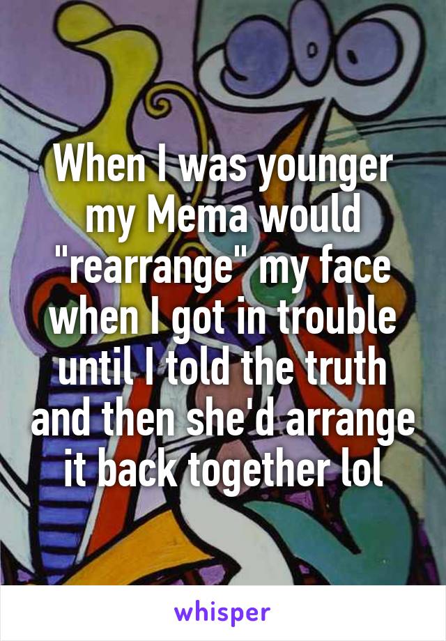 When I was younger my Mema would "rearrange" my face when I got in trouble until I told the truth and then she'd arrange it back together lol