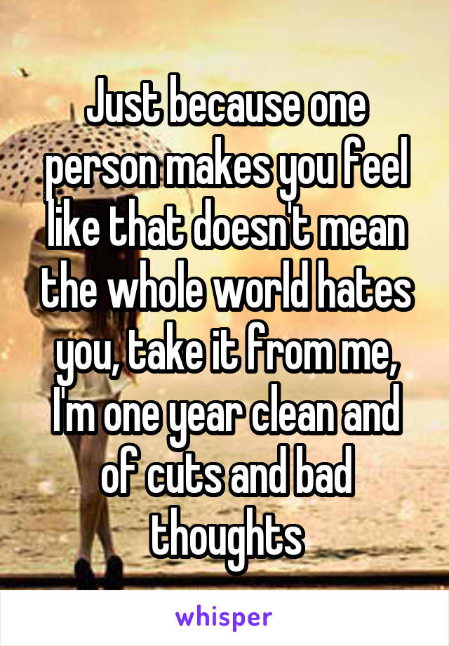 Just because one person makes you feel like that doesn't mean the whole world hates you, take it from me, I'm one year clean and of cuts and bad thoughts