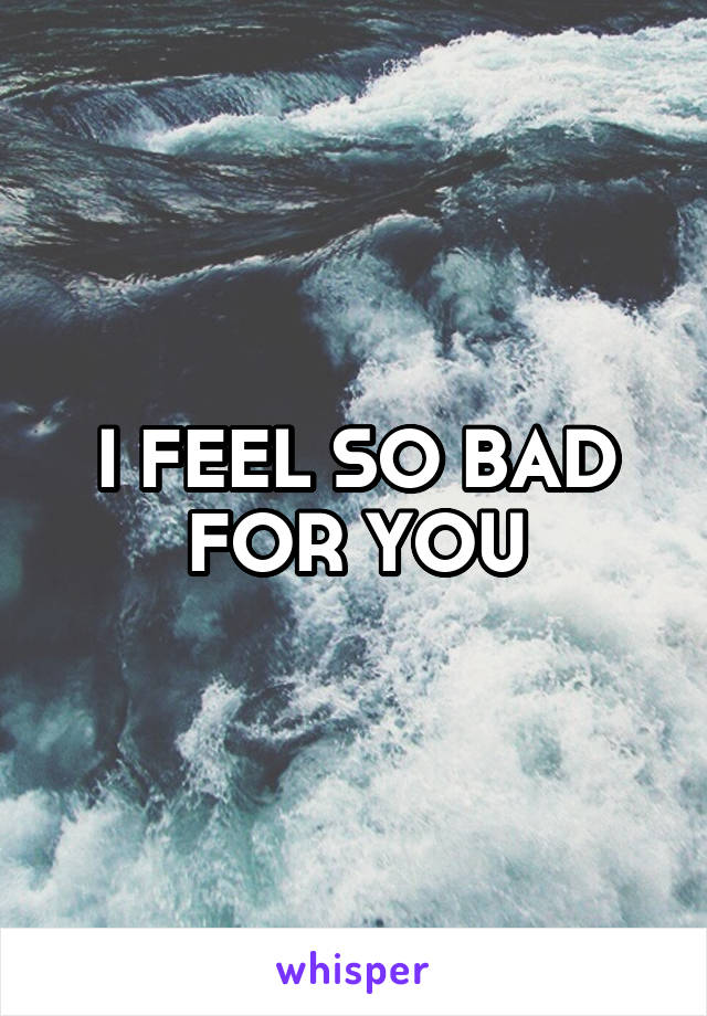 I FEEL SO BAD FOR YOU