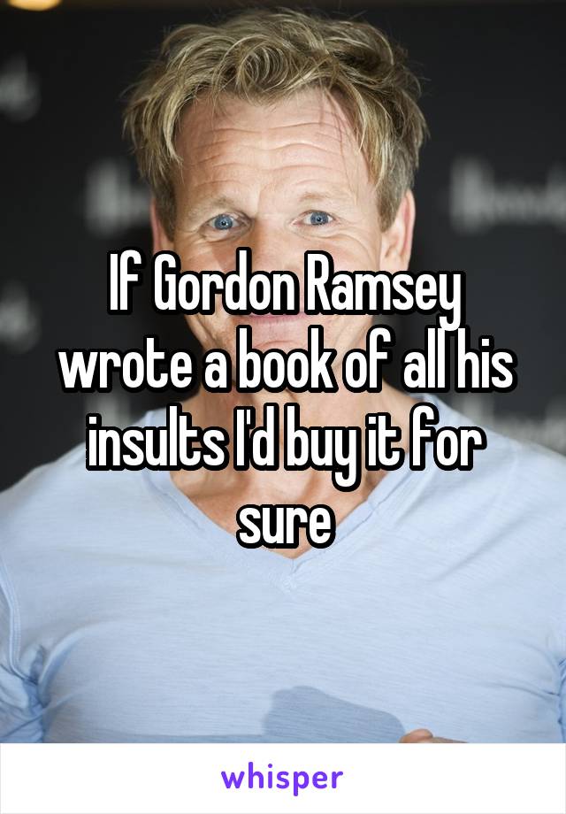 If Gordon Ramsey wrote a book of all his insults I'd buy it for sure