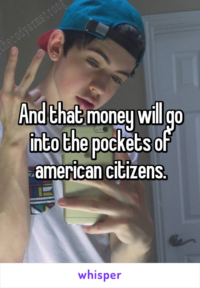 And that money will go into the pockets of american citizens.