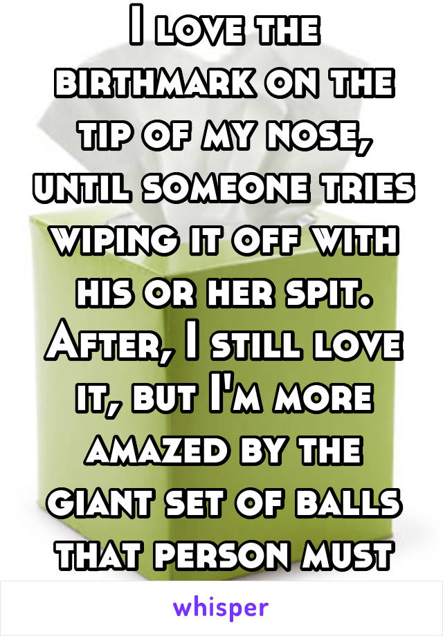I love the birthmark on the tip of my nose, until someone tries wiping it off with his or her spit. After, I still love it, but I'm more amazed by the giant set of balls that person must have.