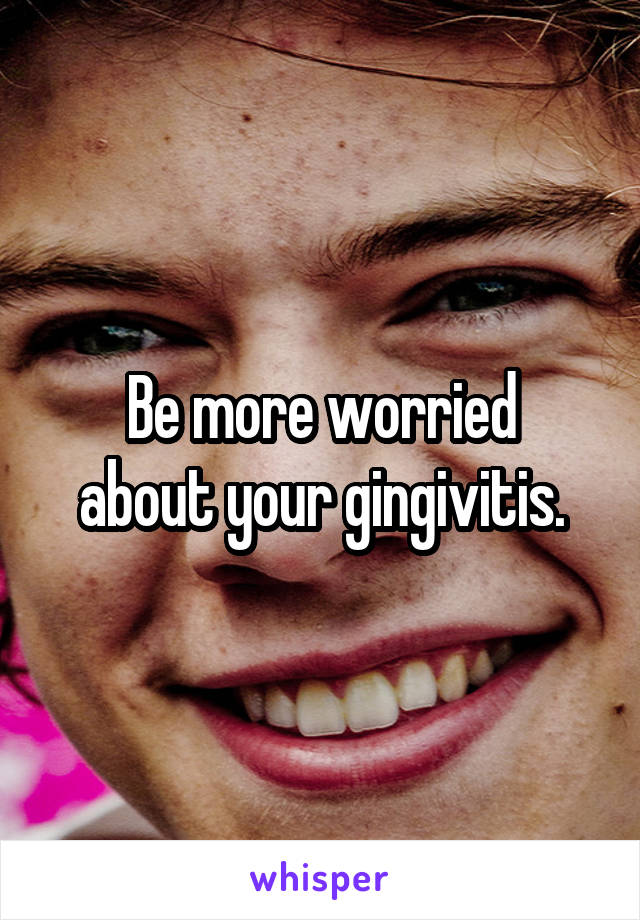 Be more worried
about your gingivitis.