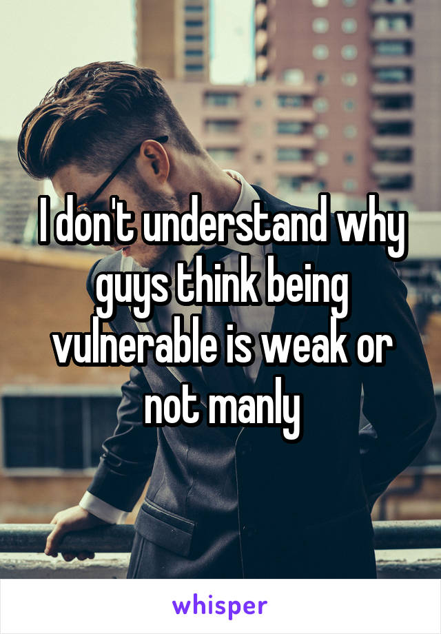 I don't understand why guys think being vulnerable is weak or not manly