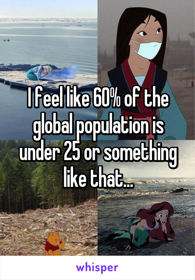 I feel like 60% of the global population is under 25 or something like that...