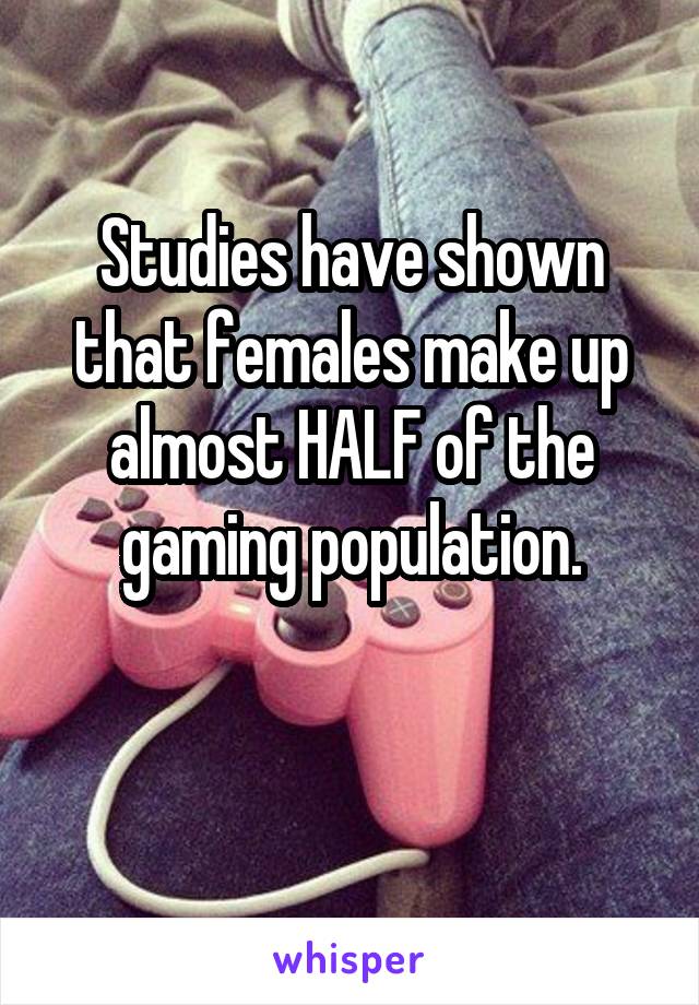 Studies have shown that females make up almost HALF of the gaming population.

